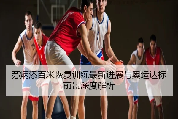 苏炳添百米恢复训练最新进展与奥运达标前景深度解析
